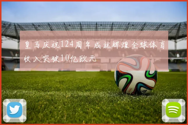 皇马庆祝124周年成就辉煌全球体育收入突破10亿欧元