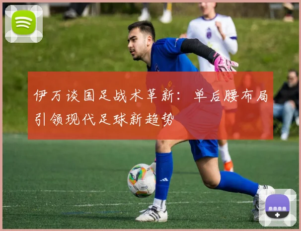 伊万谈国足战术革新：单后腰布局引领现代足球新趋势