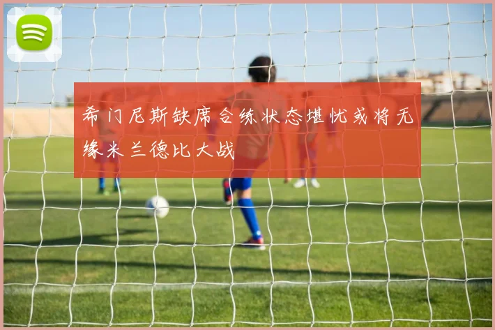 希门尼斯缺席合练状态堪忧或将无缘米兰德比大战