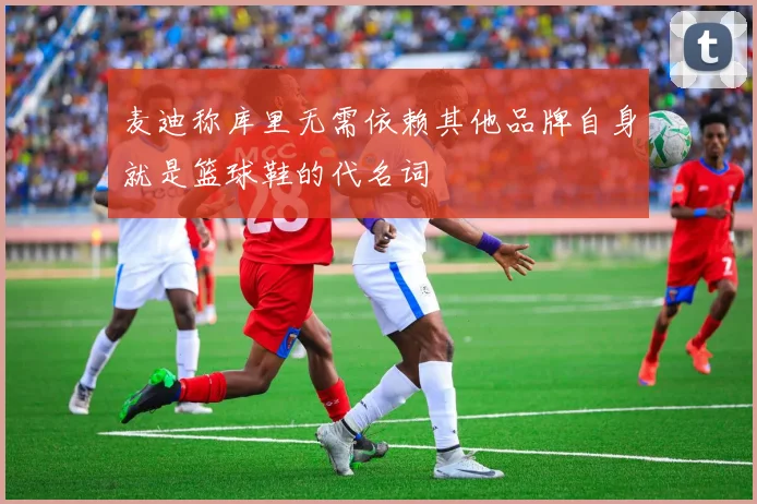 麦迪称库里无需依赖其他品牌自身就是篮球鞋的代名词