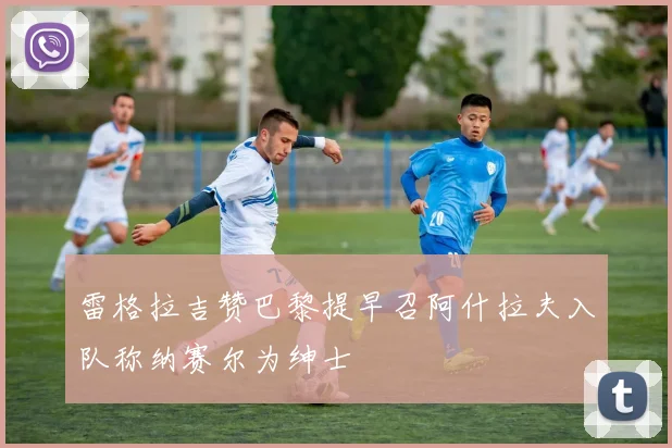 雷格拉吉赞巴黎提早召阿什拉夫入队称纳赛尔为绅士