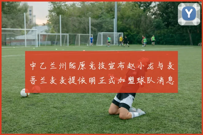 中乙兰州陇原竞技宣布赵小龙与麦吾兰麦麦提依明正式加盟球队消息