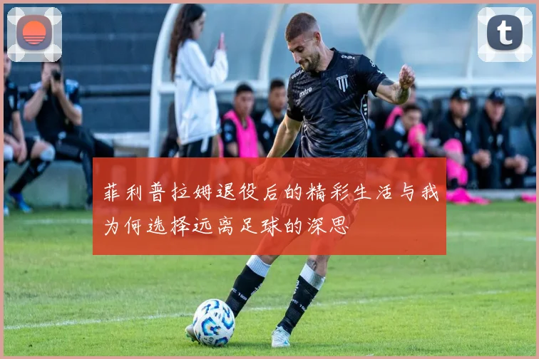 菲利普拉姆退役后的精彩生活与我为何选择远离足球的深思