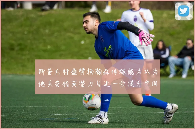 斯普利特盛赞杨瀚森传球能力认为他具备精英潜力与进一步提升空间