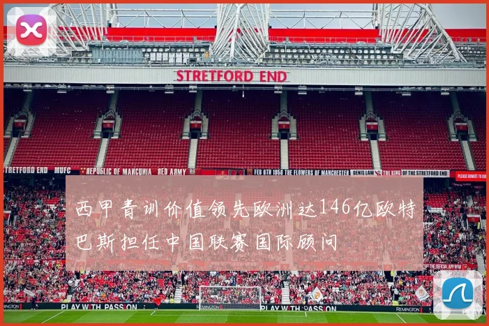 西甲青训价值领先欧洲达146亿欧特巴斯担任中国联赛国际顾问