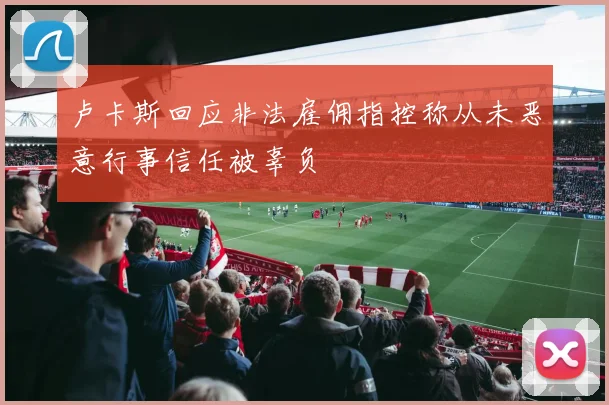 卢卡斯回应非法雇佣指控称从未恶意行事信任被辜负