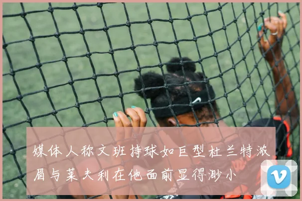 媒体人称文班持球如巨型杜兰特浓眉与莱夫利在他面前显得渺小