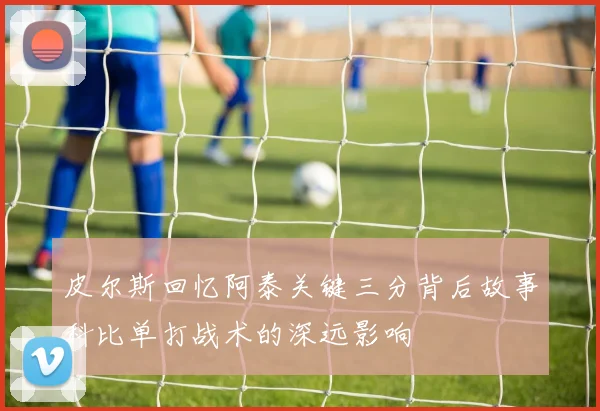 皮尔斯回忆阿泰关键三分背后故事科比单打战术的深远影响