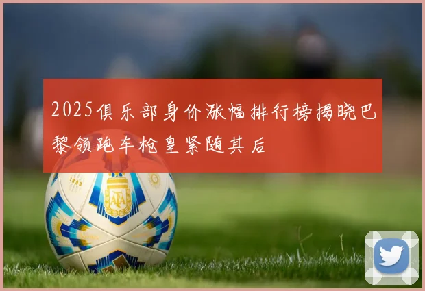 2025俱乐部身价涨幅排行榜揭晓巴黎领跑车枪皇紧随其后