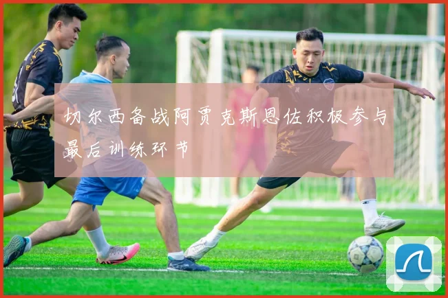 切尔西备战阿贾克斯恩佐积极参与最后训练环节