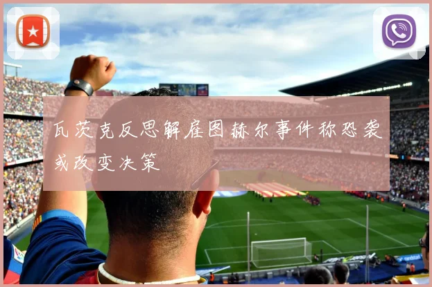 瓦茨克反思解雇图赫尔事件称恐袭或改变决策