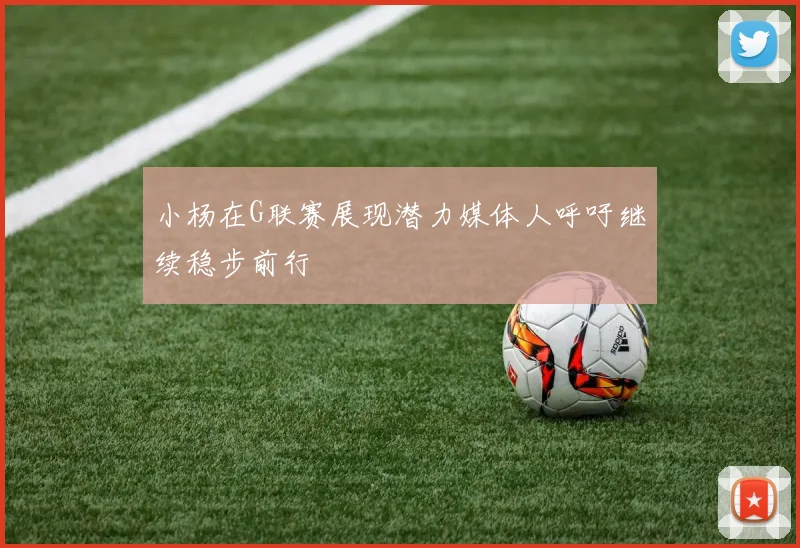 小杨在G联赛展现潜力媒体人呼吁继续稳步前行