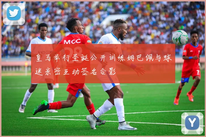 皇马举行圣诞公开训练姆巴佩与球迷亲密互动签名合影