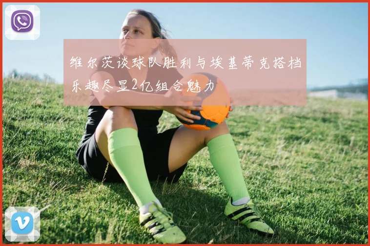 维尔茨谈球队胜利与埃基蒂克搭档乐趣尽显2亿组合魅力