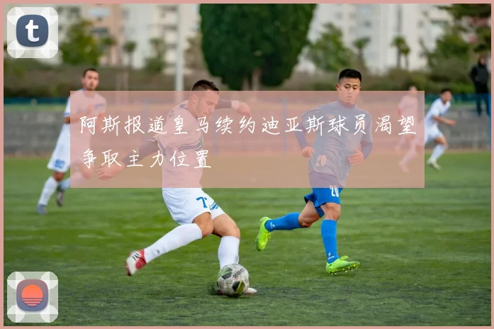 阿斯报道皇马续约迪亚斯球员渴望争取主力位置
