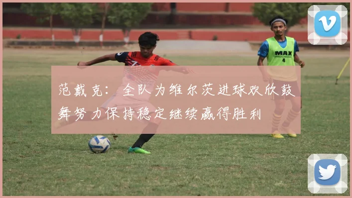 范戴克：全队为维尔茨进球欢欣鼓舞努力保持稳定继续赢得胜利