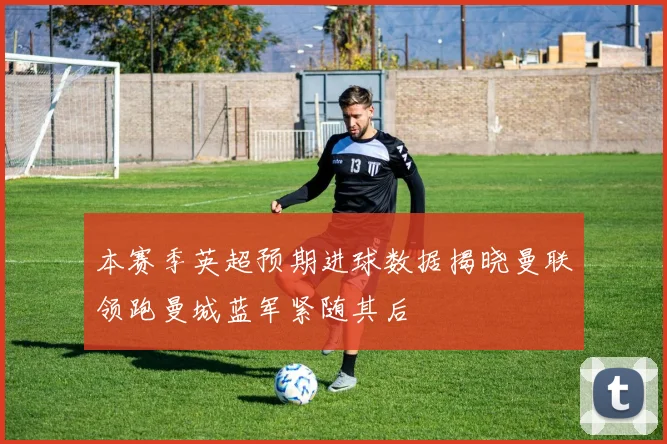 本赛季英超预期进球数据揭晓曼联领跑曼城蓝军紧随其后