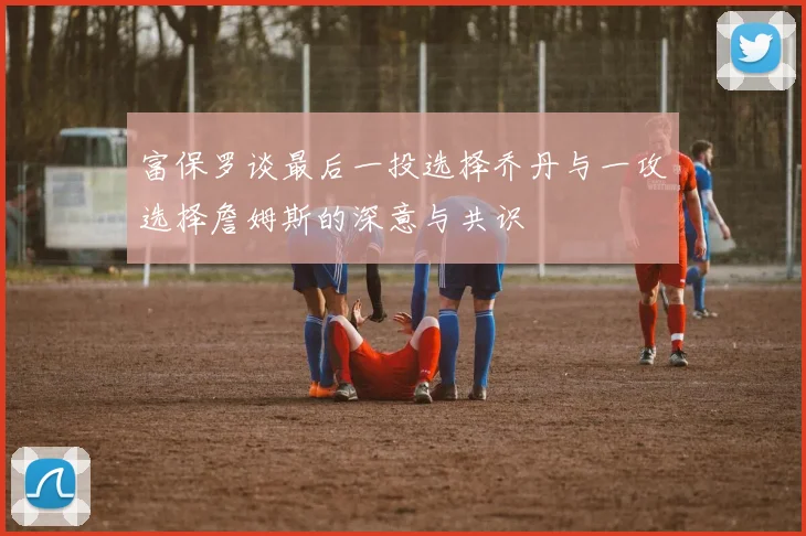 富保罗谈最后一投选择乔丹与一攻选择詹姆斯的深意与共识