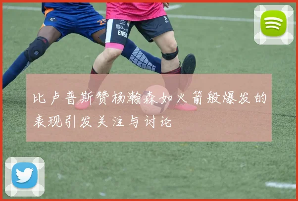 比卢普斯赞杨瀚森如火箭般爆发的表现引发关注与讨论