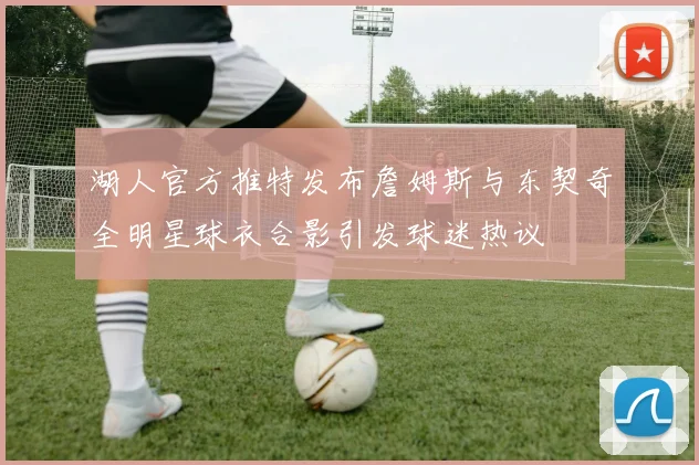 湖人官方推特发布詹姆斯与东契奇全明星球衣合影引发球迷热议