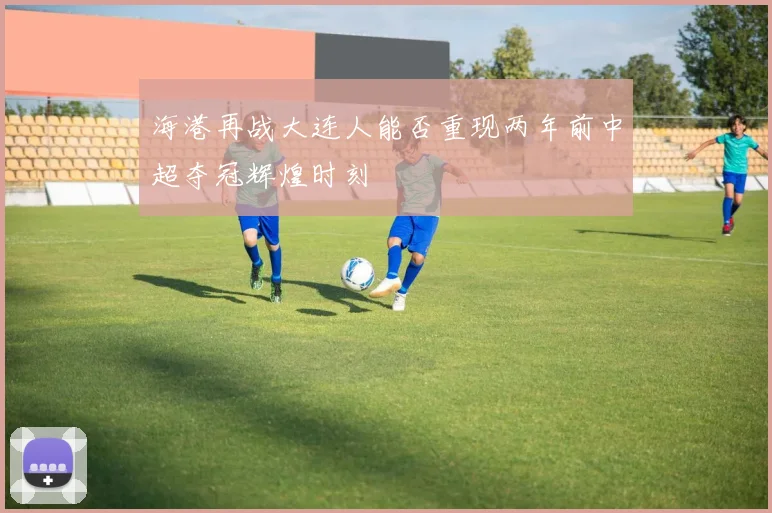 海港再战大连人能否重现两年前中超夺冠辉煌时刻