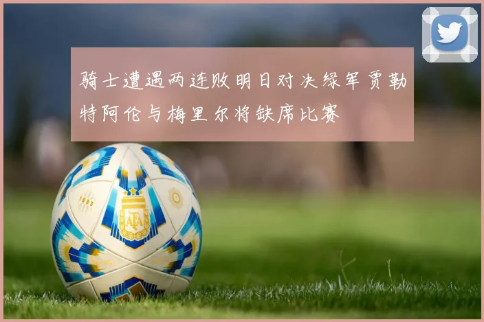骑士遭遇两连败明日对决绿军贾勒特阿伦与梅里尔将缺席比赛