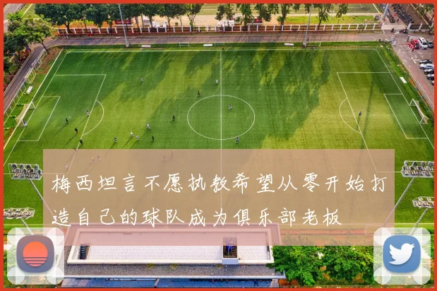 梅西坦言不愿执教希望从零开始打造自己的球队成为俱乐部老板