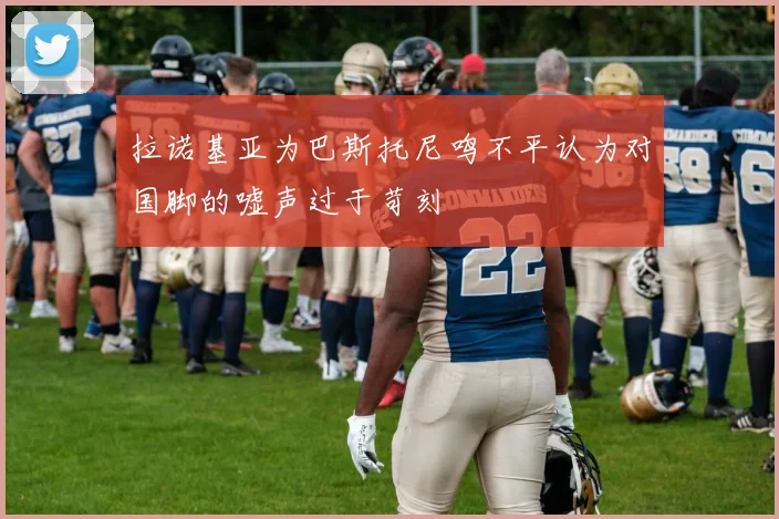 拉诺基亚为巴斯托尼鸣不平认为对国脚的嘘声过于苛刻