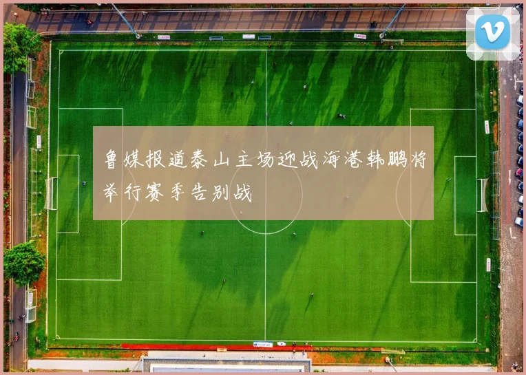 鲁媒报道泰山主场迎战海港韩鹏将举行赛季告别战