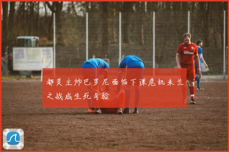 都灵主帅巴罗尼面临下课危机米兰之战成生死考验
