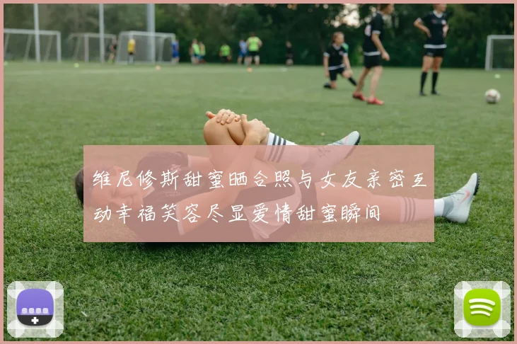 维尼修斯甜蜜晒合照与女友亲密互动幸福笑容尽显爱情甜蜜瞬间