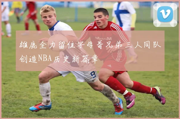 雄鹿全力留住字母哥兄弟三人同队创造NBA历史新篇章