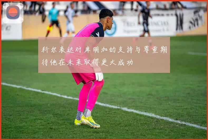 科尔表达对库明加的支持与尊重期待他在未来取得更大成功
