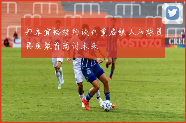 邦本宜裕续约谈判重启铁人和球员再度聚首商讨未来