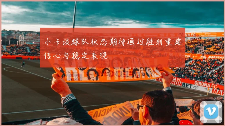 小卡谈球队状态期待通过胜利重建信心与稳定表现