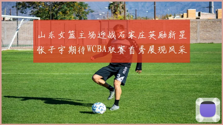 山东女篮主场迎战石家庄英励新星张子宇期待WCBA联赛首秀展现风采