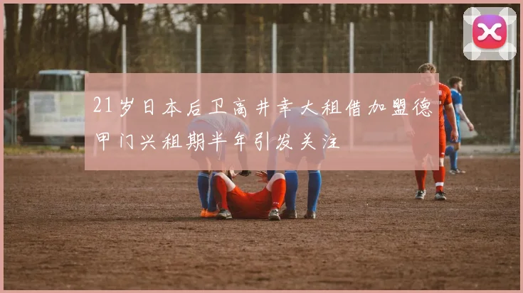 21岁日本后卫高井幸大租借加盟德甲门兴租期半年引发关注