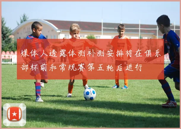媒体人透露体测补测安排将在俱乐部杯前和常规赛第五轮后进行